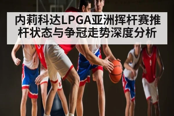 内莉科达LPGA亚洲挥杆赛推杆状态与争冠走势深度分析 - kaiyun