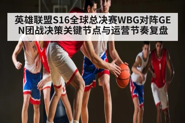 英雄联盟S16全球总决赛WBG对阵GEN团战决策关键节点与运营节奏复盘 - kaiyun