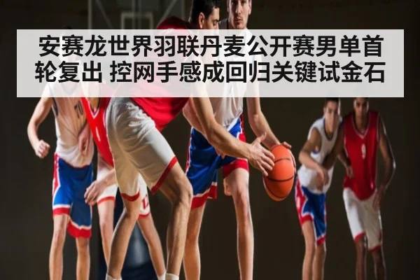 安赛龙世界羽联丹麦公开赛男单首轮复出 控网手感成回归关键试金石 - kaiyun