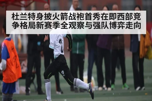 杜兰特身披火箭战袍首秀在即西部竞争格局新赛季全观察与强队博弈走向